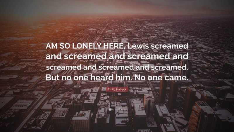 Emily Habeck Quote: “AM SO LONELY HERE, Lewis screamed and screamed and screamed and screamed and screamed and screamed. But no one heard him. No one came.”