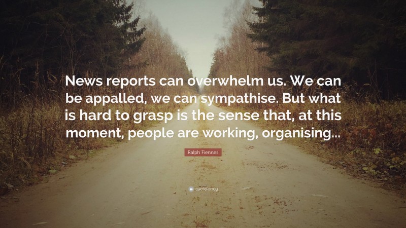 Ralph Fiennes Quote: “News reports can overwhelm us. We can be appalled, we can sympathise. But what is hard to grasp is the sense that, at this moment, people are working, organising...”