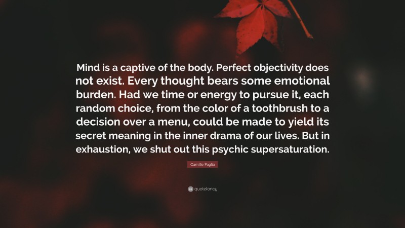 Camille Paglia Quote: “Mind is a captive of the body. Perfect objectivity does not exist. Every thought bears some emotional burden. Had we time or energy to pursue it, each random choice, from the color of a toothbrush to a decision over a menu, could be made to yield its secret meaning in the inner drama of our lives. But in exhaustion, we shut out this psychic supersaturation.”