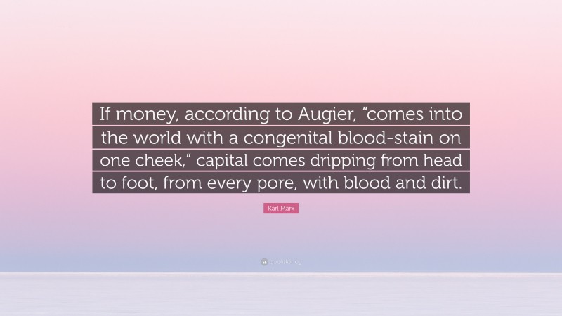 Karl Marx Quote: “If money, according to Augier, “comes into the world with a congenital blood-stain on one cheek,” capital comes dripping from head to foot, from every pore, with blood and dirt.”