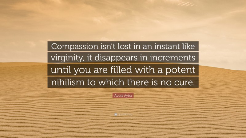 Ayura Ayira Quote: “Compassion isn’t lost in an instant like virginity, it disappears in increments until you are filled with a potent nihilism to which there is no cure.”