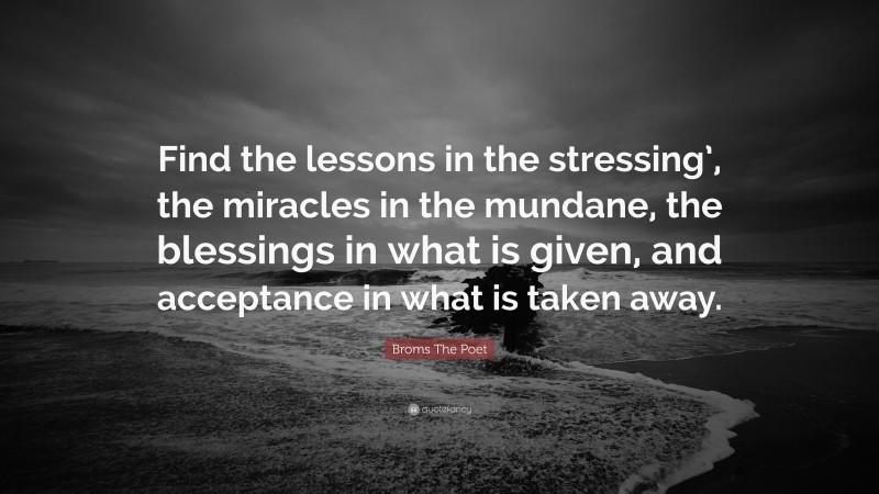 Broms The Poet Quote: “Find the lessons in the stressing’, the miracles in the mundane, the blessings in what is given, and acceptance in what is taken away.”