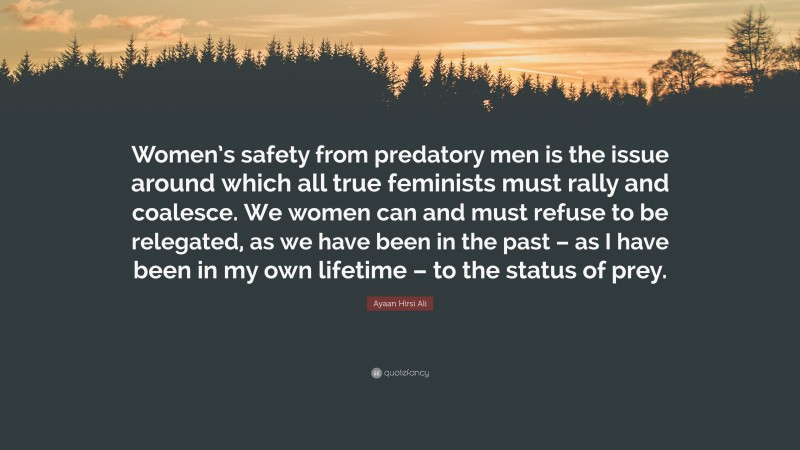 Ayaan Hirsi Ali Quote: “Women’s safety from predatory men is the issue around which all true feminists must rally and coalesce. We women can and must refuse to be relegated, as we have been in the past – as I have been in my own lifetime – to the status of prey.”