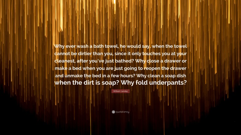 William Landay Quote: “Why ever wash a bath towel, he would say, when the towel cannot be dirtier than you, since it only touches you at your cleanest, after you’ve just bathed? Why close a drawer or make a bed when you are just going to reopen the drawer and unmake the bed in a few hours? Why clean a soap dish when the dirt is soap? Why fold underpants?”