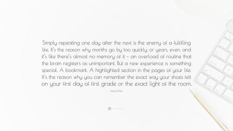 Kelley McNeil Quote: “Simply repeating one day after the next is the enemy of a fulfilling life. It’s the reason why months go by too quickly, or years, even, and it’s like there’s almost no memory of it – an overload of routine that the brain registers as unimportant. But a new experience is something special. A bookmark. A highlighted section in the pages of your life. It’s the reason why you can remember the exact way your shoes felt on your first day of first grade or the exact light of the room.”