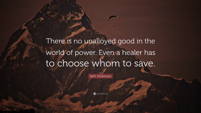 Seth Dickinson Quote: “There is no unalloyed good in the world of power. Even a healer has to choose whom to save.”
