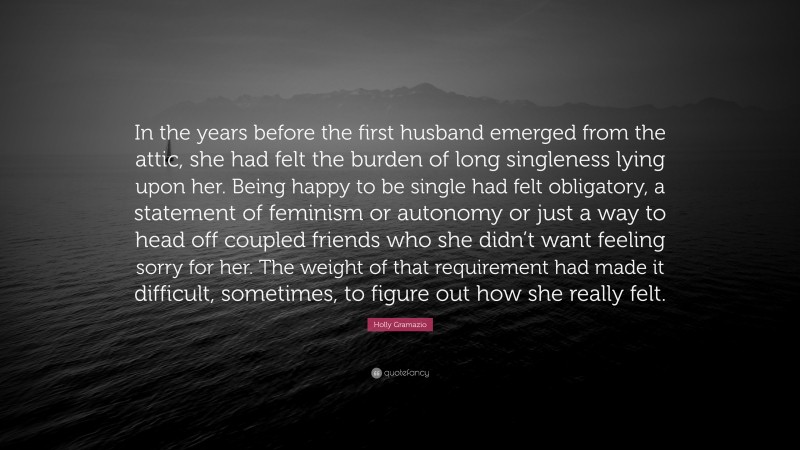 Holly Gramazio Quote: “In the years before the first husband emerged from the attic, she had felt the burden of long singleness lying upon her. Being happy to be single had felt obligatory, a statement of feminism or autonomy or just a way to head off coupled friends who she didn’t want feeling sorry for her. The weight of that requirement had made it difficult, sometimes, to figure out how she really felt.”