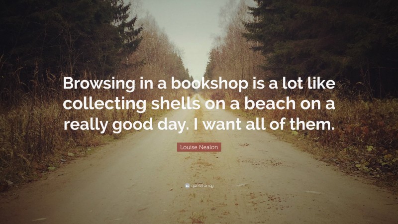 Louise Nealon Quote: “Browsing in a bookshop is a lot like collecting shells on a beach on a really good day. I want all of them.”
