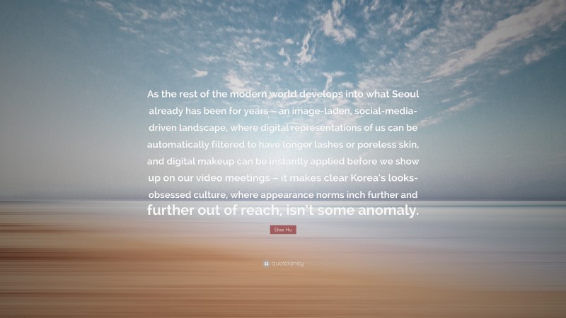 Elise Hu Quote: “As the rest of the modern world develops into what Seoul already has been for years – an image-laden, social-media-driven landscape, where digital representations of us can be automatically filtered to have longer lashes or poreless skin, and digital makeup can be instantly applied before we show up on our video meetings – it makes clear Korea’s looks-obsessed culture, where appearance norms inch further and further out of reach, isn’t some anomaly.”