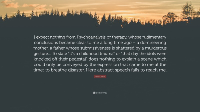 Annie Ernaux Quote: “I expect nothing from Psychoanalysis or therapy, whose rudimentary conclusions became clear to me a long time ago – a domineering mother, a father whose submissiveness is shattered by a murderous gesture... To state “it’s a childhood trauma” or “that day the idols were knocked off their pedestal” does nothing to explain a scene which could only be conveyed by the expression that came to me at the time: to breathe disaster. Here abstract speech fails to reach me.”