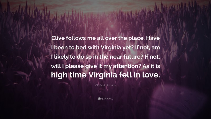 Vita Sackville-West Quote: “Clive follows me all over the place. Have I been to bed with Virginia yet? If not, am I likely to do so in the near future? If not, will I please give it my attention? As it is high time Virginia fell in love.”
