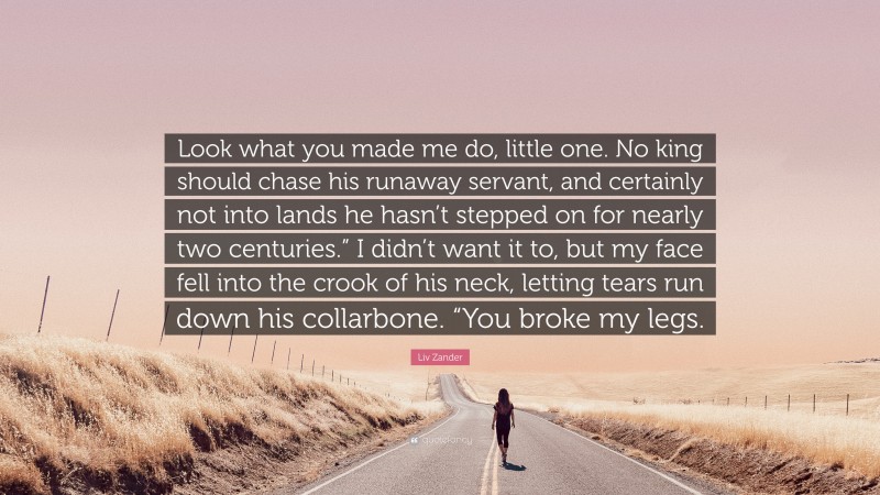 Liv Zander Quote: “Look what you made me do, little one. No king should chase his runaway servant, and certainly not into lands he hasn’t stepped on for nearly two centuries.” I didn’t want it to, but my face fell into the crook of his neck, letting tears run down his collarbone. “You broke my legs.”