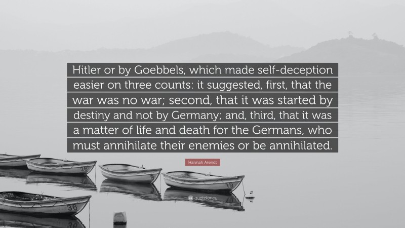 Hannah Arendt Quote: “Hitler or by Goebbels, which made self-deception easier on three counts: it suggested, first, that the war was no war; second, that it was started by destiny and not by Germany; and, third, that it was a matter of life and death for the Germans, who must annihilate their enemies or be annihilated.”