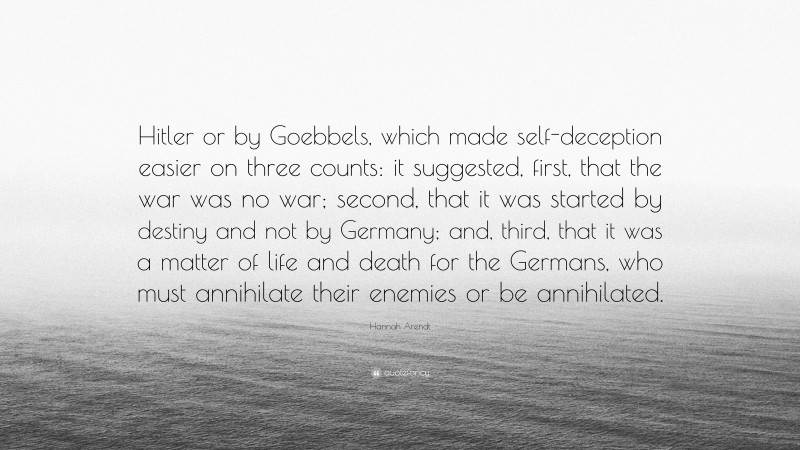 Hannah Arendt Quote: “Hitler or by Goebbels, which made self-deception easier on three counts: it suggested, first, that the war was no war; second, that it was started by destiny and not by Germany; and, third, that it was a matter of life and death for the Germans, who must annihilate their enemies or be annihilated.”