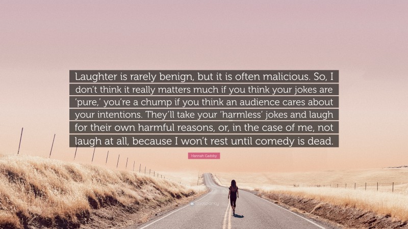 Hannah Gadsby Quote: “Laughter is rarely benign, but it is often malicious. So, I don’t think it really matters much if you think your jokes are ‘pure,’ you’re a chump if you think an audience cares about your intentions. They’ll take your ‘harmless’ jokes and laugh for their own harmful reasons, or, in the case of me, not laugh at all, because I won’t rest until comedy is dead.”