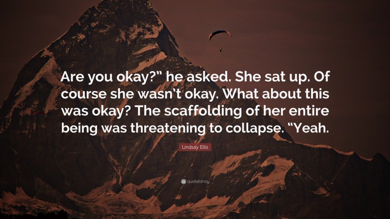 Lindsay Ellis Quote: “Are you okay?” he asked. She sat up. Of course she wasn’t okay. What about this was okay? The scaffolding of her entire being was threatening to collapse. “Yeah.”