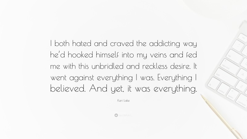 Keri Lake Quote: “I both hated and craved the addicting way he’d hooked himself into my veins and fed me with this unbridled and reckless desire. It went against everything I was. Everything I believed. And yet, it was everything.”