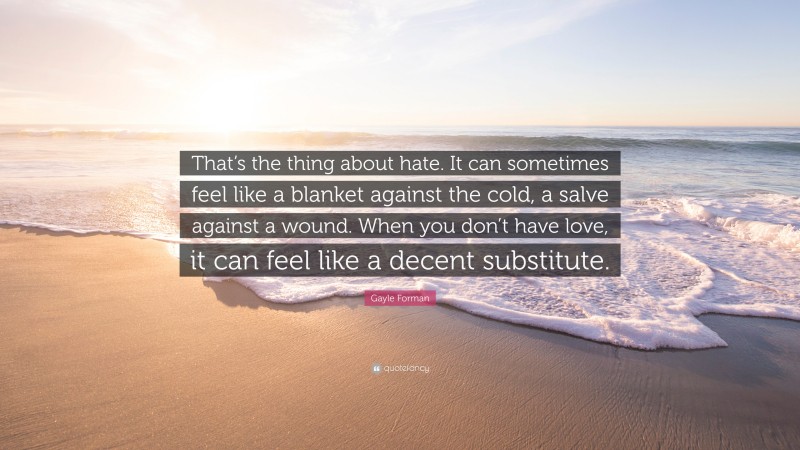 Gayle Forman Quote: “That’s the thing about hate. It can sometimes feel like a blanket against the cold, a salve against a wound. When you don’t have love, it can feel like a decent substitute.”