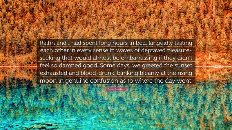 Carissa Broadbent Quote: “Raihn and I had spent long hours in bed, languidly tasting each other in every sense in waves of depraved pleasure-seeking that would almost be embarrassing if they didn’t feel so damned good. Some days, we greeted the sunset exhausted and blood-drunk, blinking blearily at the rising moon in genuine confusion as to where the day went.”