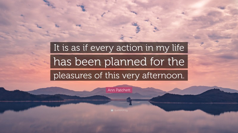 Ann Patchett Quote: “It is as if every action in my life has been planned for the pleasures of this very afternoon.”