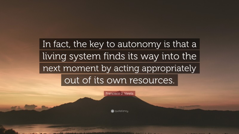 Francisco J. Varela Quote: “In fact, the key to autonomy is that a living system finds its way into the next moment by acting appropriately out of its own resources.”