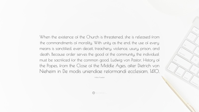 Arthur Koestler Quote: “When the existence of the Church is threatened, she is released from the commandments of morality. With unity as the end, the use of every means is sanctified, even deceit, treachery, violence, usury, prison, and death. Because order serves the good of the community, the individual must be sacrificed for the common good. Ludwig von Pastor, History of the Popes, from the Close of the Middle Ages, after Dietrich von Nieheim in De modis uniendiae reformandi ecclesiam, 1410.”
