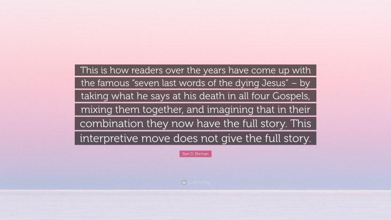 Bart D. Ehrman Quote: “This is how readers over the years have come up with the famous “seven last words of the dying Jesus” – by taking what he says at his death in all four Gospels, mixing them together, and imagining that in their combination they now have the full story. This interpretive move does not give the full story.”