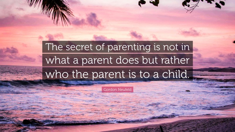 Gordon Neufeld Quote: “The secret of parenting is not in what a parent does but rather who the parent is to a child.”