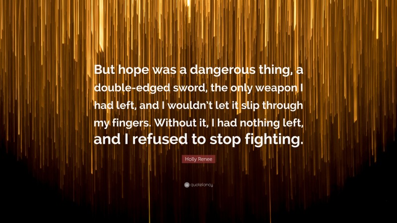 Holly Renee Quote: “But hope was a dangerous thing, a double-edged sword, the only weapon I had left, and I wouldn’t let it slip through my fingers. Without it, I had nothing left, and I refused to stop fighting.”
