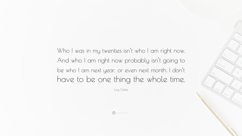 Lucy Clarke Quote: “Who I was in my twenties isn’t who I am right now. And who I am right now probably isn’t going to be who I am next year, or even next month. I don’t have to be one thing the whole time.”