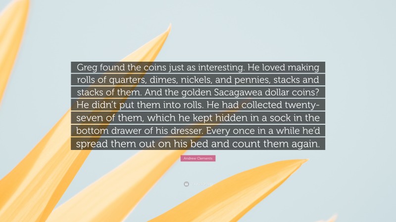Andrew Clements Quote: “Greg found the coins just as interesting. He loved making rolls of quarters, dimes, nickels, and pennies, stacks and stacks of them. And the golden Sacagawea dollar coins? He didn’t put them into rolls. He had collected twenty-seven of them, which he kept hidden in a sock in the bottom drawer of his dresser. Every once in a while he’d spread them out on his bed and count them again.”