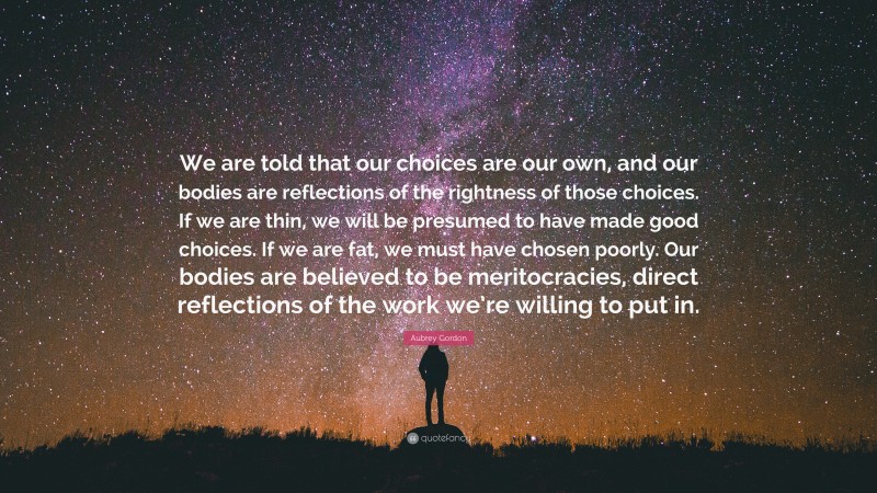 Aubrey Gordon Quote: “We are told that our choices are our own, and our bodies are reflections of the rightness of those choices. If we are thin, we will be presumed to have made good choices. If we are fat, we must have chosen poorly. Our bodies are believed to be meritocracies, direct reflections of the work we’re willing to put in.”