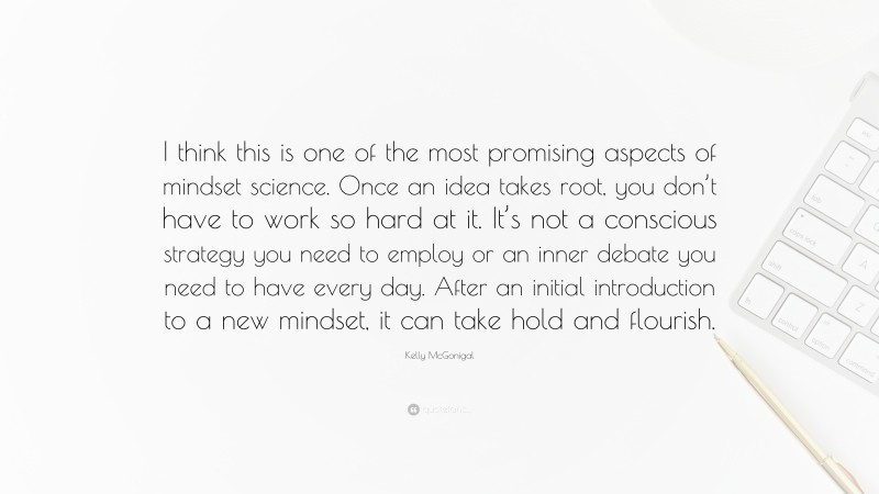 Kelly McGonigal Quote: “I think this is one of the most promising aspects of mindset science. Once an idea takes root, you don’t have to work so hard at it. It’s not a conscious strategy you need to employ or an inner debate you need to have every day. After an initial introduction to a new mindset, it can take hold and flourish.”