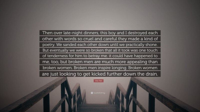 Dizz Tate Quote: “Then over late-night dinners, this boy and I destroyed each other with words so cruel and careful they made a kind of poetry. We sanded each other down until we practically shone. But eventually we were so broken that all it took was one touch of tenderness for him to betray me. it could have happened to me, too, but broken men are much more appealing than broken women. Broken men inspire longing. Broken women are just looking to get kicked further down the drain.”