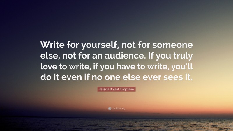 Jessica Bryant Klagmann Quote: “Write for yourself, not for someone else, not for an audience. If you truly love to write, if you have to write, you’ll do it even if no one else ever sees it.”