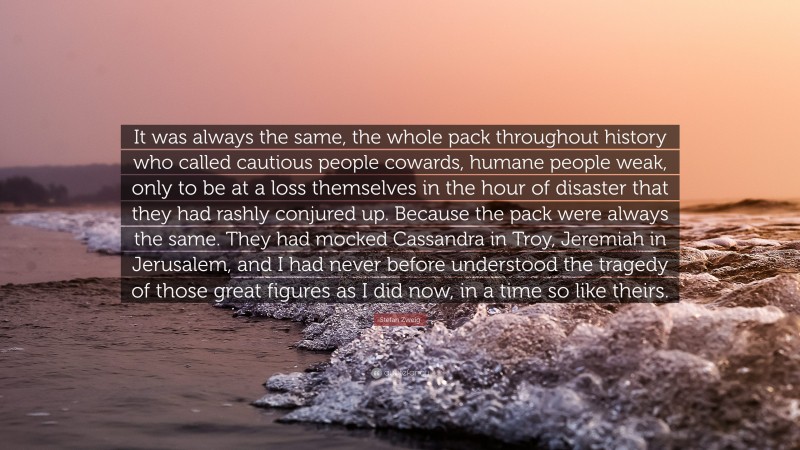 Stefan Zweig Quote: “It was always the same, the whole pack throughout history who called cautious people cowards, humane people weak, only to be at a loss themselves in the hour of disaster that they had rashly conjured up. Because the pack were always the same. They had mocked Cassandra in Troy, Jeremiah in Jerusalem, and I had never before understood the tragedy of those great figures as I did now, in a time so like theirs.”