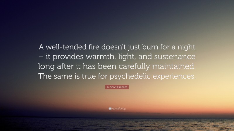 G. Scott Graham Quote: “A well-tended fire doesn’t just burn for a night – it provides warmth, light, and sustenance long after it has been carefully maintained. The same is true for psychedelic experiences.”