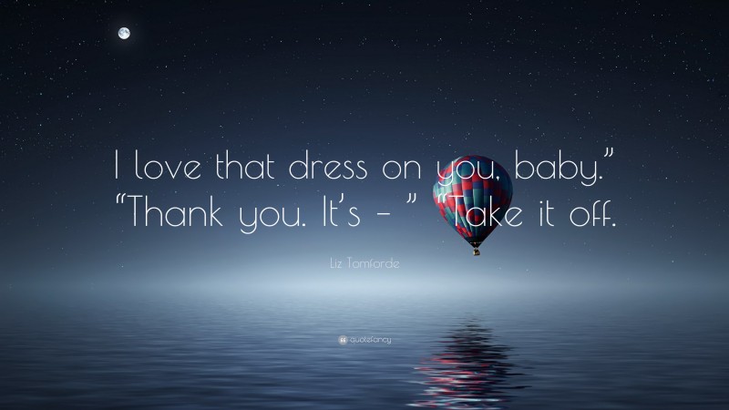 Liz Tomforde Quote: “I love that dress on you, baby.” “Thank you. It’s – ” “Take it off.”