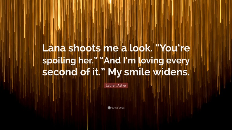 Lauren Asher Quote: “Lana shoots me a look. “You’re spoiling her.” “And I’m loving every second of it.” My smile widens.”