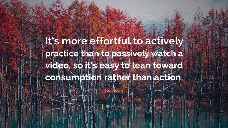 Scott Young Quote: “It’s more effortful to actively practice than to passively watch a video, so it’s easy to lean toward consumption rather than action.”