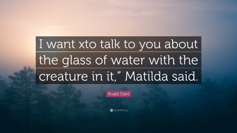 Roald Dahl Quote: “I want xto talk to you about the glass of water with the creature in it,” Matilda said.”