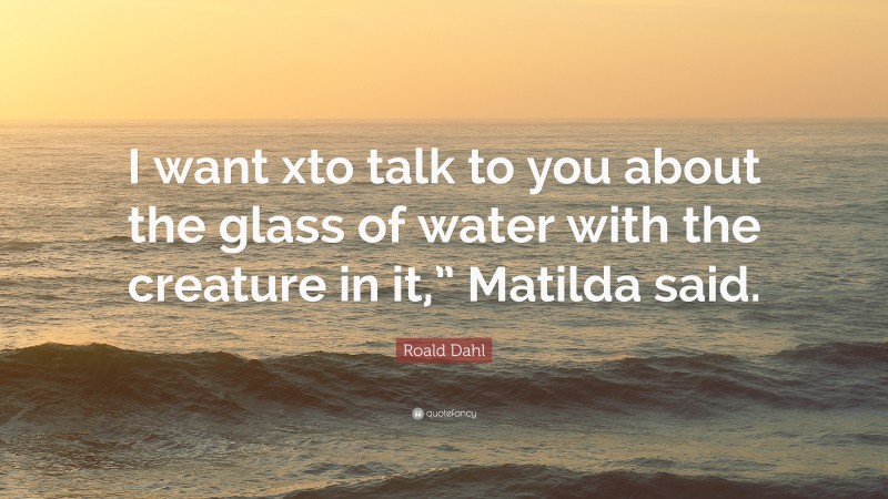 Roald Dahl Quote: “I want xto talk to you about the glass of water with the creature in it,” Matilda said.”
