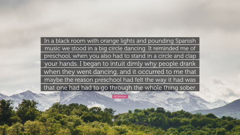 Elif Batuman Quote: “In a black room with orange lights and pounding Spanish music we stood in a big circle dancing. It reminded me of preschool, when you also had to stand in a circle and clap your hands. I began to intuit dimly why people drank when they went dancing, and it occurred to me that maybe the reason preschool had felt the way it had was that one had had to go through the whole thing sober.”
