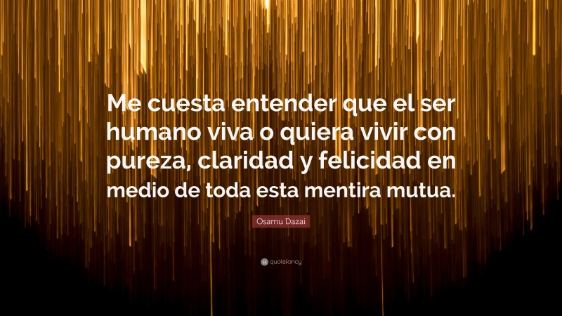 Osamu Dazai Quote: “Me cuesta entender que el ser humano viva o quiera vivir con pureza, claridad y felicidad en medio de toda esta mentira mutua.”