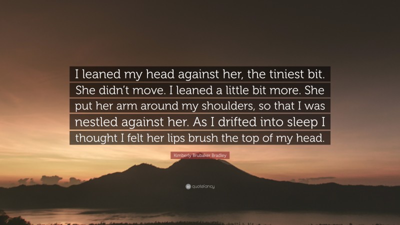 Kimberly Brubaker Bradley Quote: “I leaned my head against her, the tiniest bit. She didn’t move. I leaned a little bit more. She put her arm around my shoulders, so that I was nestled against her. As I drifted into sleep I thought I felt her lips brush the top of my head.”