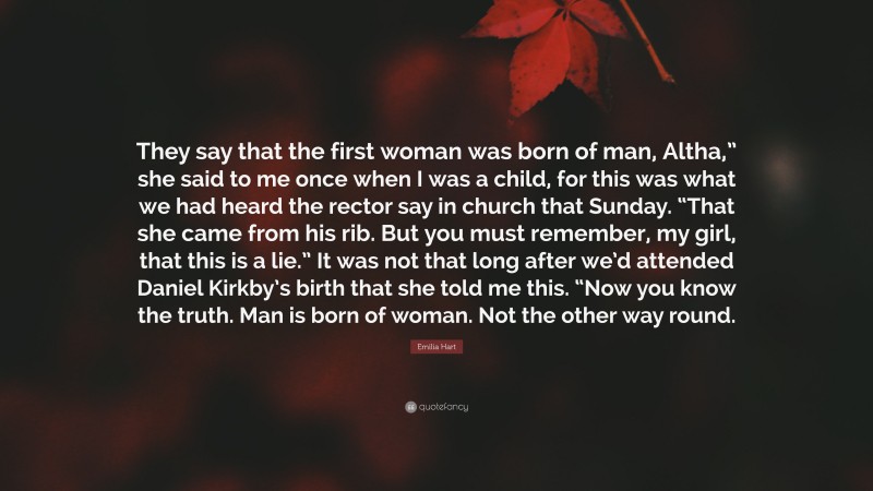 Emilia Hart Quote: “They say that the first woman was born of man, Altha,” she said to me once when I was a child, for this was what we had heard the rector say in church that Sunday. “That she came from his rib. But you must remember, my girl, that this is a lie.” It was not that long after we’d attended Daniel Kirkby’s birth that she told me this. “Now you know the truth. Man is born of woman. Not the other way round.”