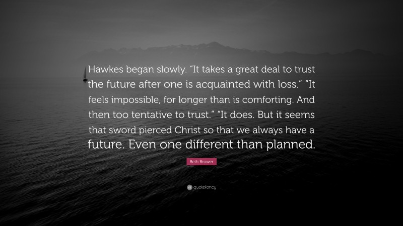 Beth Brower Quote: “Hawkes began slowly. “It takes a great deal to trust the future after one is acquainted with loss.” “It feels impossible, for longer than is comforting. And then too tentative to trust.” “It does. But it seems that sword pierced Christ so that we always have a future. Even one different than planned.”