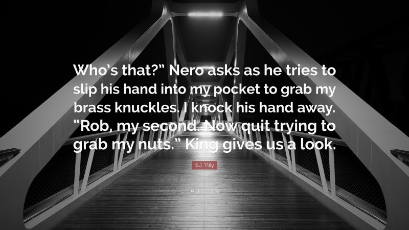 S.J. Tilly Quote: “Who’s that?” Nero asks as he tries to slip his hand into my pocket to grab my brass knuckles. I knock his hand away. “Rob, my second. Now quit trying to grab my nuts.” King gives us a look.”