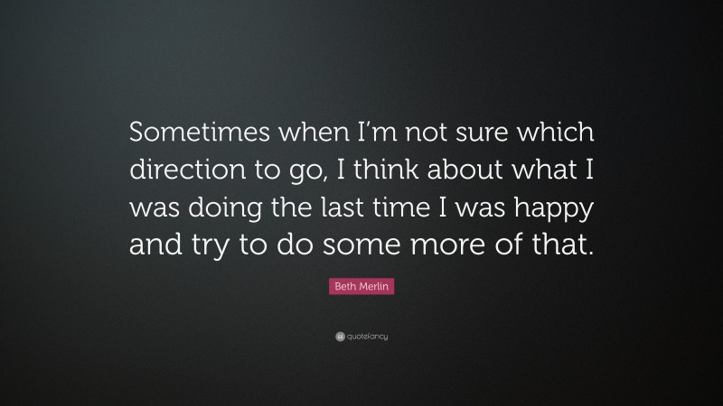Beth Merlin Quote: “Sometimes when I’m not sure which direction to go, I think about what I was doing the last time I was happy and try to do some more of that.”