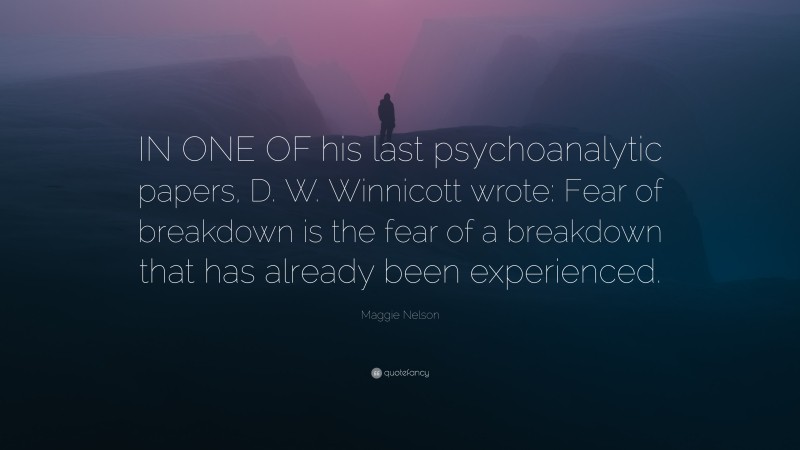 Maggie Nelson Quote: “IN ONE OF his last psychoanalytic papers, D. W. Winnicott wrote: Fear of breakdown is the fear of a breakdown that has already been experienced.”